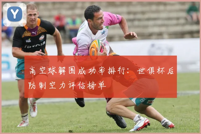 高空球解围成功率排行:世俱杯后防制空力评估榜单
